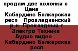 продам две колонки с 90  › Цена ­ 6 000 - Кабардино-Балкарская респ., Прохладненский р-н, Прохладный г. Электро-Техника » Аудио-видео   . Кабардино-Балкарская респ.